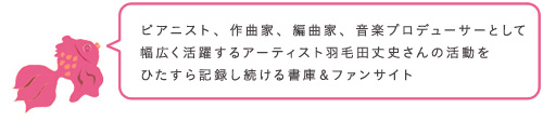 ピアニスト、作曲家、編曲家、音楽プロデューサーとして幅広く活躍するアーティスト羽毛田丈史さんの活動をひたすら記録し続ける書庫&ファンサイト